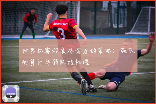 世界杯赛程表格背后的策略:强队的算计与弱队的机遇