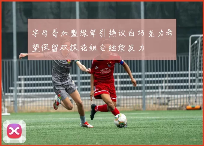 字母哥加盟绿军引热议白巧克力希望保留双探花组合继续发力