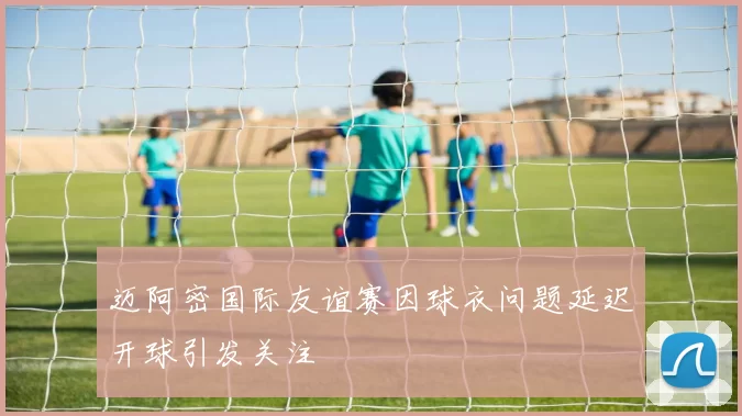 迈阿密国际友谊赛因球衣问题延迟开球引发关注