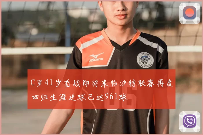 C罗41岁首战即将来临沙特联赛再度回归生涯进球已达961球
