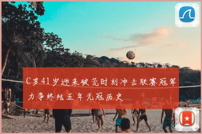 C罗41岁迎来破荒时刻冲击联赛冠军力争终结五年无冠历史