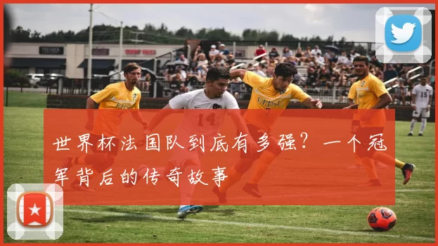 世界杯法国队到底有多强?一个冠军背后的传奇故事