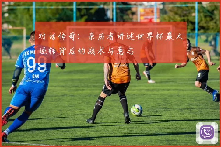 对话传奇：亲历者讲述世界杯最大逆转背后的战术与意志
