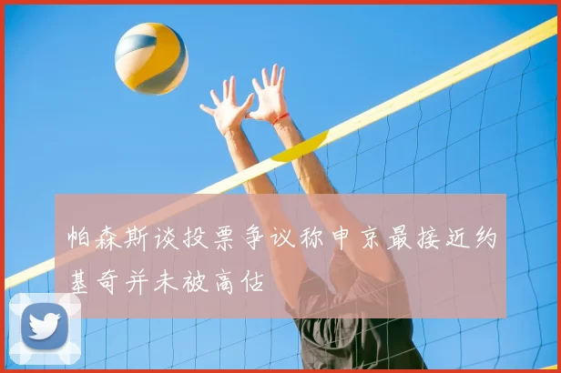 帕森斯谈投票争议称申京最接近约基奇并未被高估