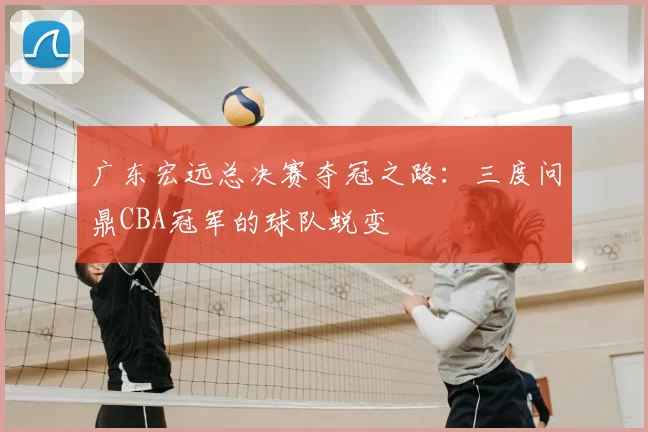 广东宏远总决赛夺冠之路:三度问鼎CBA冠军的球队蜕变