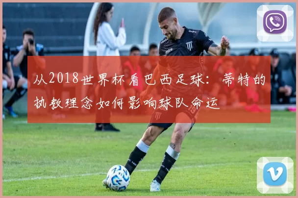 从2018世界杯看巴西足球:蒂特的执教理念如何影响球队命运