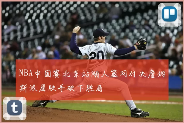 NBA中国赛北京站湖人篮网对决詹姆斯浓眉联手砍下胜局