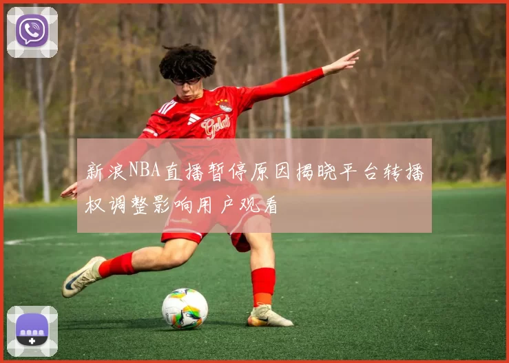 新浪NBA直播暂停原因揭晓平台转播权调整影响用户观看