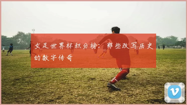 女足世界杯积分榜：那些改写历史的数字传奇