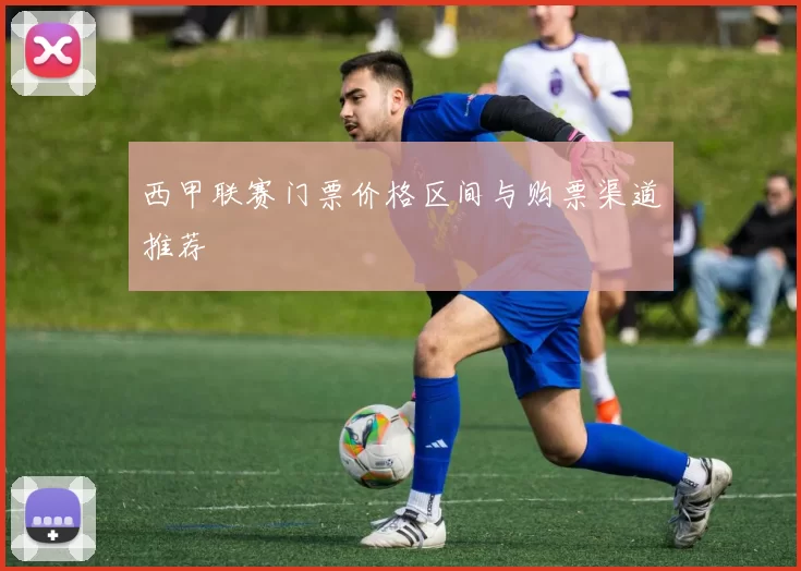 西甲联赛门票价格区间与购票渠道推荐