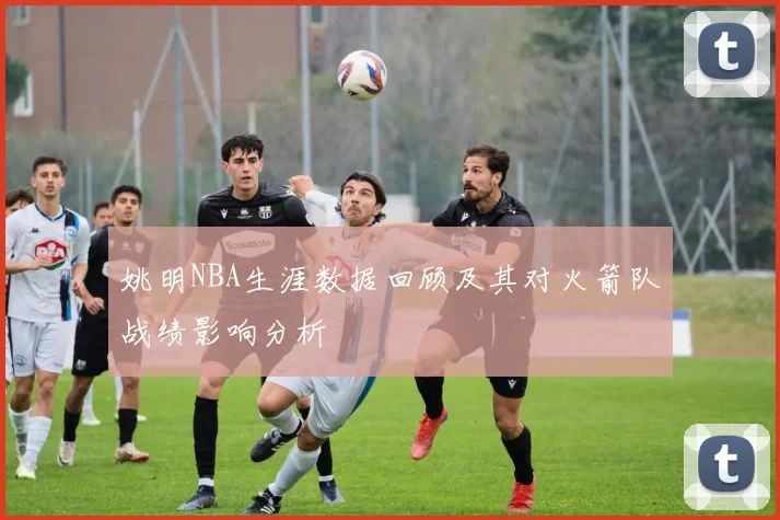 姚明NBA生涯数据回顾及其对火箭队战绩影响分析