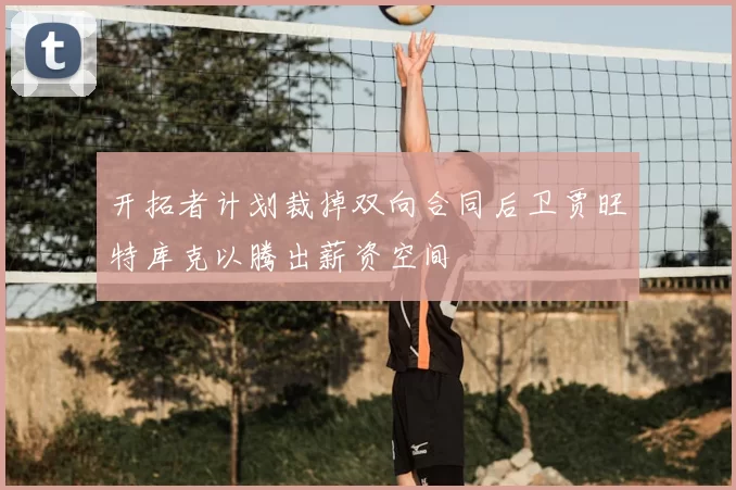 开拓者计划裁掉双向合同后卫贾旺特库克以腾出薪资空间