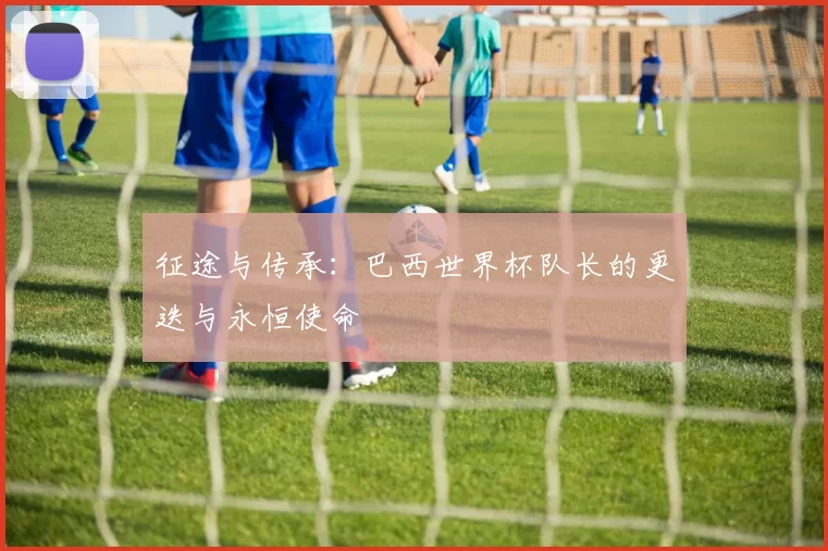 征途与传承：巴西世界杯队长的更迭与永恒使命