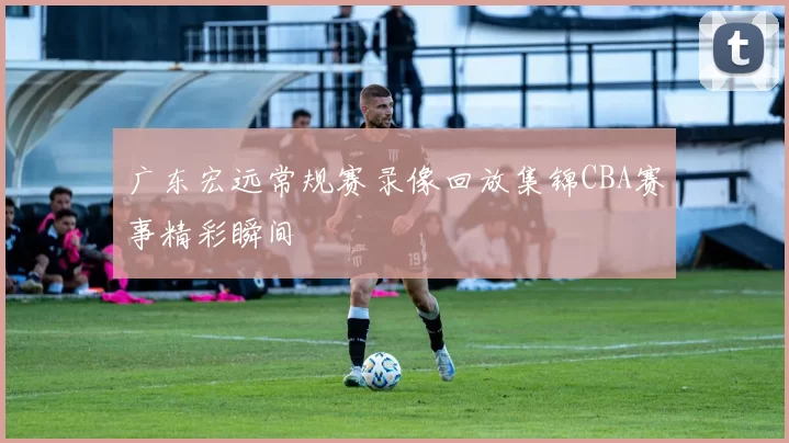 广东宏远常规赛录像回放集锦CBA赛事精彩瞬间